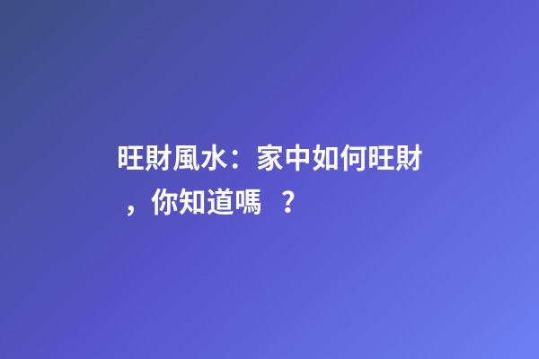 旺財風水：家中如何旺財，你知道嗎？
